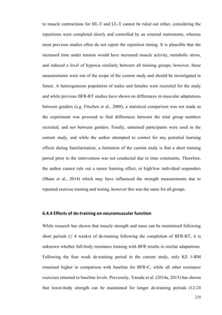 220
to muscle contractions for HL-T and LL-T cannot be ruled out either, considering the
repetitions were completed slowly and controlled by an external metronome, whereas
most previous studies often do not report the repetition timing. It is plausible that the
increased time under tension would have increased muscle activity, metabolic stress,
and induced a level of hypoxia similarly between all training groups; however, these
measurements were out of the scope of the current study and should be investigated in
future. A heterogeneous population of males and females were recruited for the study
and while previous BFR-RT studies have shown no differences in muscular adaptations
between genders (e.g. Fitschen et al., 2008), a statistical comparison was not made as
the experiment was powered to find differences between the total group numbers
recruited, and not between genders. Finally, untrained participants were used in the
current study, and while the author attempted to control for any potential learning
effects during familiarisation, a limitation of the current study is that a short training
period prior to the intervention was not conducted due to time constraints. Therefore,
the author cannot rule out a motor learning effect, or high/low individual responders
(Mann et al., 2014) which may have influenced the strength measurements due to
repeated exercise training and testing, however this was the same for all groups.
6.4.4 Effects of de-training on neuromuscular function
While research has shown that muscle strength and mass can be maintained following
short periods (≤ 4 weeks) of de-training following the completion of BFR-RT, it is
unknown whether full-body resistance training with BFR results in similar adaptations.
Following the four week de-training period in the current study, only KE 1-RM
remained higher in comparison with baseline for BFR-C, while all other resistance
exercises returned to baseline levels. Previously, Yasuda et al. (2014a, 2015) has shown
that lower-body strength can be maintained for longer de-training periods (12-24
 