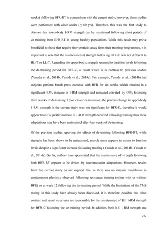 221
weeks) following BFR-RT in comparison with the current study; however, those studies
were performed with older adults (≥ 60 yrs). Therefore, this was the first study to
observe that lower-body 1-RM strength can be maintained following short periods of
de-training from BFR-RT in young healthy populations. While this result may prove
beneficial to those that require short periods away from their training programmes, it is
important to note that the maintenance of strength following BFR-C was not different to
HL-T or LL-T. Regarding the upper-body, strength returned to baseline levels following
the de-training period for BFR-C, a result which is in contrast to previous studies
(Yasuda et al., 2014b, Yasuda et al., 2014c). For example, Yasuda et al., (2014b) had
subjects perform bench press exercise with BFR for six weeks which resulted in a
significant 4.3% increase in 1-RM strength and remained elevated by 4.9% following
three weeks of de-training. Upon closer examination, the percent change in upper-body
1-RM strength in the current study was not significant for BFR-C, therefore it would
appear that if a greater increase in 1-RM strength occurred following training then these
adaptations may have been maintained after four weeks of de-training.
Of the previous studies reporting the effects of de-training following BFR-RT, while
strength has been shown to be maintained, muscle mass appears to return to baseline
levels despite a significant increase following training (Yasuda et al., 2014b, Yasuda et
al., 2014a). So far, authors have speculated that the maintenance of strength following
both BFR-RT appears to be driven by neuromuscular adaptations. However, results
from the current study do not support this, as there was no chronic modulation in
corticomotor plasticity observed following resistance training (either with or without
BFR) or at week 12 following the de-training period. While the limitations of the TMS
testing in this study have already been discussed, it is therefore possible that other
cortical and spinal structures are responsible for the maintenance of KE 1-RM strength
for BFR-C following the de-training period. In addition, both KE 1-RM strength and
 