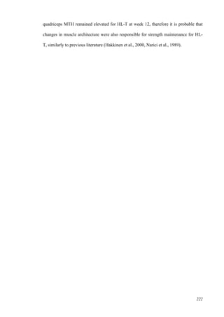 222
quadriceps MTH remained elevated for HL-T at week 12, therefore it is probable that
changes in muscle architecture were also responsible for strength maintenance for HL-
T, similarly to previous literature (Hakkinen et al., 2000, Narici et al., 1989).
 