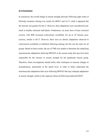 223
6.5 Conclusion
In conclusion, the overall change in muscle strength and mass following eight weeks of
full-body resistance training was similar for BFR-C and LL-T, while it appeared that
the increase was greatest for HL-T. However, these adaptations were considered trivial-
small in healthy untrained individuals. Furthermore, an acute bout of knee extension
exercise with BFR increased corticomotor excitability for up to 30 minutes post-
exercise, similar to HL-T. However, there were no chronic adaptations observed in
corticomotor excitability or inhibition following training, but this was the same for all
groups. Based on these results, the use of TMS was unable to determine the underlying
neuromuscular adaptations following BFR-RT in the current study that may have been
responsible for the increase in muscle strength for the quadriceps muscle group.
Therefore, future investigations should utilize other techniques to measure changes in
neuroplasticity, particularly at the spinal level, in order to better understand the
neuromuscular adaptations that occur following BFR-RT that may underpin adaptations
in muscle strength, similar to the responses observed following traditional HLRT.
 