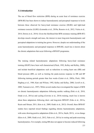 225
7.1 Introduction
The use of blood flow restriction (BFR) during an acute bout of resistance exercise
(BFR-RE) has been shown to induce haemodynamic and perceptual responses to levels
between those observed for heavy-load resistance exercise (HLRE) and light-load
resistance exercise (LLRE) (Loenneke et al., 2010a, Rossow et al., 2012, Vieira et al.,
2014, Downs et al., 2014). Given the likelihood that BFR resistance training (BFR-RT)
develops muscle strength and mass, the interest in more long-term haemodynamic and
perceptual adaptations to training has grown. However, despite our understanding of the
acute haemodynamic and perceptual responses to BFR-RE, much less is known about
the chronic adaptations that occur following a BFR-RT programme.
The training related haemodynamic adaptations following heavy-load resistance
training (HLRT) have been well characterised (Fleck, 1992, Kelley and Kelley, 2000),
and include beneficial adaptations such as reductions in resting heart rate (HR) and
blood pressure (BP), as well as limiting the peak-exercise response in HR and BP
following training periods greater than four weeks (Carter et al., 2003a, Fleck, 1988,
Hagberg et al., 1984, Katz and Wilson, 1992, Kelley and Kelley, 2000, Lovell et al.,
2009, Tsutsumi et al., 1997). While several studies have investigated the impact of BFR
on chronic haemodynamic adaptations following aerobic walking (Park et al., 2010,
Ozaki et al., 2011a) and cycling (Corvino et al., 2014) training, much less is known
about these adaptations following short- and long-term BFR-RT (Fahs et al., 2011a,
Kacin and Strazar, 2011, Kim et al., 2009, Ozaki et al., 2012). Overall, these BFR-RT
studies have reported mixed findings regarding chronic haemodynamic adaptations,
with some showing positive adaptations (Fahs et al., 2011a, Satoh, 2011), or no change
(Kim et al., 2009, Ozaki et al., 2012, Fahs et al., 2011a) in resting and peak-exercising
haemodynamics. For example, resting HR does not appear to become reduced following
 