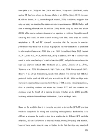 226
three (Kim et al., 2009) and four (Kacin and Strazar, 2011) weeks of BFR-RT, while
resting BP has been shown to decrease (Fahs et al., 2011a, Satoh, 2011), increase
(Kacin and Strazar, 2011), or not change (Kim et al., 2009). In addition, it appears that
only one study has examined the peak-exercising responses during BFR-RE before and
after a training period (Kacin and Strazar, 2011). In the study by Kacin and Stazar
(2011), while muscle endurance (measured via repetition to volitional fatigue) increased
following four weeks of knee extensor training with BFR, there were no chronic
adaptations in HR and BP observed, suggesting that the increase in exercise
performance may have been mediated by peripheral vascular adaptations as examined
in other studies (Evans et al., 2010, Kim et al., 2009, Horiuchi and Okita, 2012, Hunt et
al., 2013, Fahs et al., 2013b, Downs et al., 2014). In addition, BFR-RE is also known to
result in an increased rating of perceived exertion (RPE) and pain in comparison with
light-load exercise without BFR (Hollander et al., 2010, Loenneke et al., 2010a,
Wernbom et al., 2006, Wernbom et al., 2009, Vieira et al., 2014, Fitschen et al., 2013,
Rossow et al., 2012). Furthermore, results from chapter four showed that BFR-RE
produced similar levels of RPE and pain as traditional HLRE. While the high acute
increase in perceptual responses may limit the use of BFR in some clinical populations,
there is promising evidence that shows the elevated RPE and pain response are
decreased over the length of a training program (Fitschen et al., 2013), possibly
indicating a repeated bout effect (Wernbom et al., 2012b, McHugh, 2003).
Based on the available data, it is currently uncertain as to whether BFR-RT provides
beneficial adaptations in resting and exercising haemodynamics. Furthermore, it is
difficult to compare the results within these studies due to different BFR methods
employed, and also differences in muscles trained, training frequency and duration.
Most of these studies thus far may be limited in the fact that they only examined
 