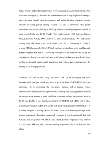 227
haemodynamic and perceptual responses following single joint, small muscle mass type
resistance training (e.g. elbow or knee flexion/extension). It may be plausible to expect
that with more muscle mass involvement, and longer duration resistance exercise
sessions involving greater training volumes (i.e. sets x repetitions) that greater
adaptations may occur following a full-body resistance training programme similar to
those reported following HLRT (Fleck, 1988, Hagberg et al., 1984, Katz and Wilson,
1992, Kelley and Kelley, 2000, Lovell et al., 2009, Tsutsumi et al., 1997) and aerobic
training with BFR (Park et al., 2010, Ozaki et al., 2011a, Corvino et al., 2014) or
without BFR (Carter et al., 2003a). If this hypothesis is indeed correct, it would provide
further evidence that BFR-RT should be considered as an alternative to HLRT for
development of muscle strength and mass, while also prescribed as a beneficial training
method to stimulate cardiovascular adaptations and reduced perceptual responses for
healthy and clinical populations.
Therefore, the aim of this study was three fold; (i) to investigate the acute
haemodynamic and perceptual responses to an acute bout of BFR-RE of the knee
extensors; (ii) to investigate the time-course training and de-training related
haemodynamic and perceptual adaptations to a full-body BFR-RT programme; and (iii)
to compare these results to more traditional resistance training programmes such as
HLRT and LLRT. It was hypothesised that both BFR-RT and LLRT will produce
similar acute increases in HR, BP, and Q̇ , with these values being lower than HLRT. In
addition, the peak exercising HR and BP would be reduced following the eight week
training programme. Regarding perceptual responses, it was hypothesised that both
RPE and pain are greatest with BFR-RT and HLRT, but these responses would improve
(i.e. decreased RPE and pain) over the training programme due to the repeated bout
effect.
 