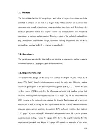 228
7.2 Methods
The data collected within this study chapter were taken in conjunction with the methods
reported in chapter six as part of a larger study. While chapter six examined the
neuromuscular, muscle strength and mass adaptations to training and de-training, the
methods presented within this chapter focuses on haemodynamic and perceptual
adaptations to training and de-training. Therefore, much of the technical methodology
(e.g. participants, experimental design, resistance training programme, and the BFR
protocol) are identical and will be referred to accordingly.
7.2.1 Participants
The participants recruited for this study were identical to chapter six, and the reader is
directed to section 6.2.1 (page 172) for more information.
7.2.2 Experimental design
The experimental design for this study was identical to chapter six, and section 6.2.3
(page 173). Briefly though, it is important to remind the reader that following random
allocation, participants in the resistance training groups (HL-T, LL-T, and BFR-C) as
well as control (CON) reported to the laboratory and undertook baseline testing that
included haemodynamic testing (see section 7.2.6, page 229) for the knee extension
(KE) exercise as the main outcome measure for strength. Testing occurred at rest prior
to exercise, as well as during the final repetitions of the last exercise set to measure the
maximal peak-exercise response. In addition, RPE and pain responses (see section
7.2.7, page 230) were collected 5 minutes following completion of KE exercise, prior to
neuromuscular testing. Figure 6.1 (page 175) shows the overall timeline for the
experimental protocol, and Figure 6.2 (page 177) details an example of the acute
 
