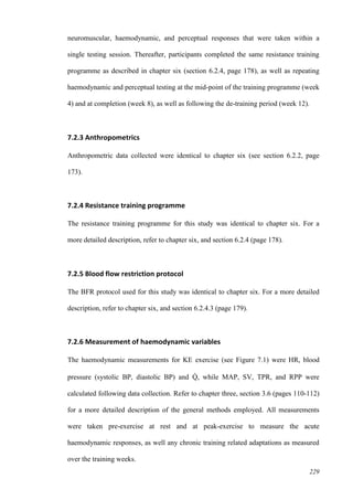 229
neuromuscular, haemodynamic, and perceptual responses that were taken within a
single testing session. Thereafter, participants completed the same resistance training
programme as described in chapter six (section 6.2.4, page 178), as well as repeating
haemodynamic and perceptual testing at the mid-point of the training programme (week
4) and at completion (week 8), as well as following the de-training period (week 12).
7.2.3 Anthropometrics
Anthropometric data collected were identical to chapter six (see section 6.2.2, page
173).
7.2.4 Resistance training programme
The resistance training programme for this study was identical to chapter six. For a
more detailed description, refer to chapter six, and section 6.2.4 (page 178).
7.2.5 Blood flow restriction protocol
The BFR protocol used for this study was identical to chapter six. For a more detailed
description, refer to chapter six, and section 6.2.4.3 (page 179).
7.2.6 Measurement of haemodynamic variables
The haemodynamic measurements for KE exercise (see Figure 7.1) were HR, blood
pressure (systolic BP, diastolic BP) and Q̇ , while MAP, SV, TPR, and RPP were
calculated following data collection. Refer to chapter three, section 3.6 (pages 110-112)
for a more detailed description of the general methods employed. All measurements
were taken pre-exercise at rest and at peak-exercise to measure the acute
haemodynamic responses, as well any chronic training related adaptations as measured
over the training weeks.
 