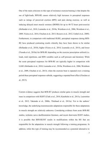 5
One of the main criticisms to this type of resistance exercise/training is that despite the
use of light-loads, BFR-RE causes relatively high increases in perceptual responses
such as ratings of perceived exertion (RPE) and pain during exercise, as well as
inducing delayed onset muscle soreness (DOMS) for up to 48-72 hours post-exercise
(Hollander et al., 2010, Loenneke et al., 2010a, Wernbom et al., 2006, Wernbom et al.,
2009, Vieira et al., 2014, Fitschen et al., 2013, Rossow et al., 2012, Umbel et al., 2009).
Furthermore, in comparison with traditional HLRE, perceptual responses during BFR-
RE have produced contrasting results whereby they have been shown to be similar
(Hollander et al., 2010), higher (Vieira et al., 2014, Loenneke et al., 2015), and lower
(Yasuda et al., 2010a) for BFR-RE depending on the exercise prescription utilized (i.e.
loads, total repetitions, and BFR variables such as cuff pressure and duration). While
the acute perceptual responses for BFR-RE are typically higher in comparison with
LLRE (Hollander et al., 2010, Loenneke et al., 2010a, Wernbom et al., 2006, Wernbom
et al., 2009, Fitschen et al., 2013), when the exercise bout is repeated over a training
period these perceptual responses subside, suggesting a repeated bout effect (Fitschen et
al., 2013).
Current evidence suggests that BFR-RT produces similar gains in muscle strength and
mass in comparison with HLRT (Clark et al., 2010, Karabulut et al., 2011a, Laurentino
et al., 2012, Takarada et al., 2000c, Thiebaud et al., 2013a). Yet to the authors’
knowledge, the underlying neuromuscular adaptations responsible for these adaptations
in muscle strength are relatively unknown. Considering evidence from acute BFR-RE
studies, ischemic nerve deafferentation literature, and recent short-term HLRT studies,
it is possible that BFR-RE/RT results in modifications within the M1 that are
responsible for the adaptations in muscle strength following a training programme. In
addition, while this type of training may be recommended as a potential alternative to
 