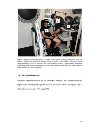 230
Figure 7.1 Participant and equipment set up for haemodynamic testing prior to knee extension
exercise. a represents the Innocor metabolic cart, providing visual feedback and results on the
computer monitor, which is measured at b via re-breathing method; c represents the lead author
conducting blood pressure measurement on the participants non-exercise arm with a standard
blood pressure cuff and stethoscope.
7.2.7 Perceptual responses
Perceptual responses measured for this study (RPE and pain) were collected according
to procedures described in the general methods. For a more detailed description, refer to
chapter three, and section 3.7.1 (page 113).
a
b
c
 