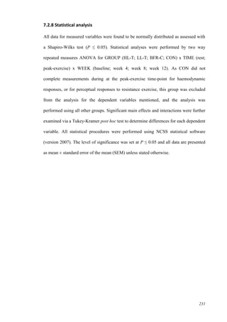 231
7.2.8 Statistical analysis
All data for measured variables were found to be normally distributed as assessed with
a Shapiro-Wilks test (P ≤ 0.05). Statistical analyses were performed by two way
repeated measures ANOVA for GROUP (HL-T; LL-T; BFR-C; CON) x TIME (rest;
peak-exercise) x WEEK (baseline; week 4; week 8; week 12). As CON did not
complete measurements during at the peak-exercise time-point for haemodynamic
responses, or for perceptual responses to resistance exercise, this group was excluded
from the analysis for the dependent variables mentioned, and the analysis was
performed using all other groups. Significant main effects and interactions were further
examined via a Tukey-Kramer post hoc test to determine differences for each dependent
variable. All statistical procedures were performed using NCSS statistical software
(version 2007). The level of significance was set at P ≤ 0.05 and all data are presented
as mean ± standard error of the mean (SEM) unless stated otherwise.
 
