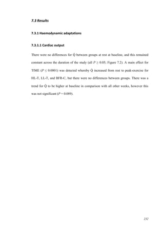 232
7.3 Results
7.3.1 Haemodynamic adaptations
7.3.1.1 Cardiac output
There were no differences for Q̇ between groups at rest at baseline, and this remained
constant across the duration of the study (all P ≥ 0.05; Figure 7.2). A main effect for
TIME (P ≤ 0.0001) was detected whereby Q̇ increased from rest to peak-exercise for
HL-T, LL-T, and BFR-C, but there were no differences between groups. There was a
trend for Q̇ to be higher at baseline in comparison with all other weeks, however this
was not significant (P = 0.089).
 