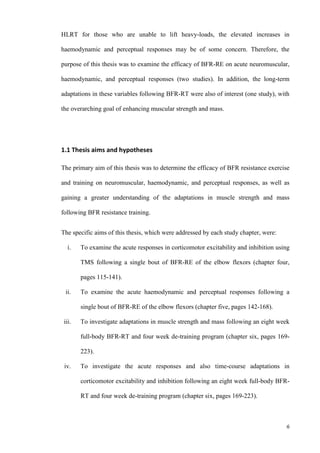 6
HLRT for those who are unable to lift heavy-loads, the elevated increases in
haemodynamic and perceptual responses may be of some concern. Therefore, the
purpose of this thesis was to examine the efficacy of BFR-RE on acute neuromuscular,
haemodynamic, and perceptual responses (two studies). In addition, the long-term
adaptations in these variables following BFR-RT were also of interest (one study), with
the overarching goal of enhancing muscular strength and mass.
1.1 Thesis aims and hypotheses
The primary aim of this thesis was to determine the efficacy of BFR resistance exercise
and training on neuromuscular, haemodynamic, and perceptual responses, as well as
gaining a greater understanding of the adaptations in muscle strength and mass
following BFR resistance training.
The specific aims of this thesis, which were addressed by each study chapter, were:
i. To examine the acute responses in corticomotor excitability and inhibition using
TMS following a single bout of BFR-RE of the elbow flexors (chapter four,
pages 115-141).
ii. To examine the acute haemodynamic and perceptual responses following a
single bout of BFR-RE of the elbow flexors (chapter five, pages 142-168).
iii. To investigate adaptations in muscle strength and mass following an eight week
full-body BFR-RT and four week de-training program (chapter six, pages 169-
223).
iv. To investigate the acute responses and also time-course adaptations in
corticomotor excitability and inhibition following an eight week full-body BFR-
RT and four week de-training program (chapter six, pages 169-223).
 