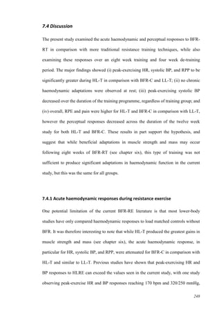 248
7.4 Discussion
The present study examined the acute haemodynamic and perceptual responses to BFR-
RT in comparison with more traditional resistance training techniques, while also
examining these responses over an eight week training and four week de-training
period. The major findings showed (i) peak-exercising HR, systolic BP, and RPP to be
significantly greater during HL-T in comparison with BFR-C and LL-T; (ii) no chronic
haemodynamic adaptations were observed at rest; (iii) peak-exercising systolic BP
decreased over the duration of the training programme, regardless of training group; and
(iv) overall, RPE and pain were higher for HL-T and BFR-C in comparison with LL-T,
however the perceptual responses decreased across the duration of the twelve week
study for both HL-T and BFR-C. These results in part support the hypothesis, and
suggest that while beneficial adaptations in muscle strength and mass may occur
following eight weeks of BFR-RT (see chapter six), this type of training was not
sufficient to produce significant adaptations in haemodynamic function in the current
study, but this was the same for all groups.
7.4.1 Acute haemodynamic responses during resistance exercise
One potential limitation of the current BFR-RE literature is that most lower-body
studies have only compared haemodynamic responses to load matched controls without
BFR. It was therefore interesting to note that while HL-T produced the greatest gains in
muscle strength and mass (see chapter six), the acute haemodynamic response, in
particular for HR, systolic BP, and RPP, were attenuated for BFR-C in comparison with
HL-T and similar to LL-T. Previous studies have shown that peak-exercising HR and
BP responses to HLRE can exceed the values seen in the current study, with one study
observing peak-exercise HR and BP responses reaching 170 bpm and 320/250 mmHg,
 