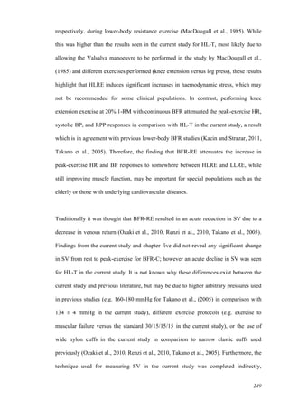 249
respectively, during lower-body resistance exercise (MacDougall et al., 1985). While
this was higher than the results seen in the current study for HL-T, most likely due to
allowing the Valsalva manoeuvre to be performed in the study by MacDougall et al.,
(1985) and different exercises performed (knee extension versus leg press), these results
highlight that HLRE induces significant increases in haemodynamic stress, which may
not be recommended for some clinical populations. In contrast, performing knee
extension exercise at 20% 1-RM with continuous BFR attenuated the peak-exercise HR,
systolic BP, and RPP responses in comparison with HL-T in the current study, a result
which is in agreement with previous lower-body BFR studies (Kacin and Strazar, 2011,
Takano et al., 2005). Therefore, the finding that BFR-RE attenuates the increase in
peak-exercise HR and BP responses to somewhere between HLRE and LLRE, while
still improving muscle function, may be important for special populations such as the
elderly or those with underlying cardiovascular diseases.
Traditionally it was thought that BFR-RE resulted in an acute reduction in SV due to a
decrease in venous return (Ozaki et al., 2010, Renzi et al., 2010, Takano et al., 2005).
Findings from the current study and chapter five did not reveal any significant change
in SV from rest to peak-exercise for BFR-C; however an acute decline in SV was seen
for HL-T in the current study. It is not known why these differences exist between the
current study and previous literature, but may be due to higher arbitrary pressures used
in previous studies (e.g. 160-180 mmHg for Takano et al., (2005) in comparison with
134 ± 4 mmHg in the current study), different exercise protocols (e.g. exercise to
muscular failure versus the standard 30/15/15/15 in the current study), or the use of
wide nylon cuffs in the current study in comparison to narrow elastic cuffs used
previously (Ozaki et al., 2010, Renzi et al., 2010, Takano et al., 2005). Furthermore, the
technique used for measuring SV in the current study was completed indirectly,
 