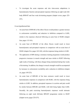 7
v. To investigate the acute responses and also time-course adaptations in
haemodynamic function and perceptual responses following an eight week full-
body BFR-RT and four week de-training program (chapter seven, pages 223-
257).
It was hypothesised that:
i. An acute bout of BFR-RE of the elbow flexors would produce a greater increase
in corticomotor excitability and reduction in inhibition compared to LLRE,
similar to the responses observed following an acute bout of HLRE (chapter
four, pages 115-141).
ii. An acute bout of BFR-RE of the elbow flexors would result in lower
haemodynamic and perceptual responses in comparison with an acute bout of
HLRE (chapter five, pages 142-168), with the responses being similar to LLRE.
iii. The application of BFR during a resistance training programme would produce
progressive increases in muscle strength and mass similar to HLRT following
eight weeks of training, with these changes being maintained during four weeks
of de-training. In addition, the change in muscle strength would be accompanied
by increases in corticomotor excitability and a reduction in inhibition (chapter
six, pages 169-223).
iv. An acute bout of BFR-RE of the knee extensors would result in lower
haemodynamic responses in comparison with HLRE, with the responses being
similar to LLRE. In addition, perceptual responses in exertion and pain would
be similar between BFR-RE and HLRE, with both being higher than LLRE.
Secondly, the peak exercising haemodynamic responses would attenuate
following an eight week full-body BFR-RT programme similar to HLRT
(chapter seven, pages 224-257).
 