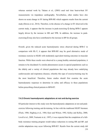 250
whereas seminal work by Takano et al., (2005) used real time beat-to-beat SV
measurements via impedance cardiography. Nevertheless, other studies have also
shown no acute change in SV during BFR-RE which supports results from the current
study (Downs et al., 2014). Therefore, in the absence of a change in SV observed in the
current study, it appears that the increase in peak-exercising Q̇ during BFR-C appears
largely driven by the increase in HR and TPR. In addition, the increase in peak-
exercising Q̇ may also have contributed to the increase in BP for all groups.
Overall, given the reduced acute haemodynamic stress observed during BFR-C in
comparison with HL-T, it appears that BFR-RE may be good alternative mode of
resistance exercise to HLRE with moderately equivalent training outcomes in muscular
function. While these results were observed in a young healthy untrained population, it
remains to be elucidated if a similar phenomenon occurs in special populations such as
the elderly and a variety of clinical populations that may already have underlying
cardiovascular and respiratory diseases, whereby this type of exercise/training may be
the most beneficial. Therefore, future studies should first examine the acute
haemodynamic responses to determine its safety and efficacy in these populations
before prescribing clinical patients to BFR-RT.
7.4.2 Chronic haemodynamic adaptations at rest and during exercise
Of particular interest to this study were the haemodynamic adaptations at rest and peak-
exercise following training and de-training. In line with the traditional HLRT literature
(Fleck, 1988, Hagberg et al., 1984, Katz and Wilson, 1992, Kelley and Kelley, 2000,
Lovell et al., 2009, Tsutsumi et al., 1997), it was expected that the completion of a full-
body resistance training program would induce reductions in resting HR and BP, and
similar adaptations may occur following BFR-RT. Results from the current study did
 