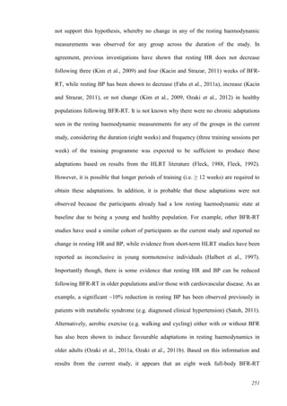 251
not support this hypothesis, whereby no change in any of the resting haemodynamic
measurements was observed for any group across the duration of the study. In
agreement, previous investigations have shown that resting HR does not decrease
following three (Kim et al., 2009) and four (Kacin and Strazar, 2011) weeks of BFR-
RT, while resting BP has been shown to decrease (Fahs et al., 2011a), increase (Kacin
and Strazar, 2011), or not change (Kim et al., 2009, Ozaki et al., 2012) in healthy
populations following BFR-RT. It is not known why there were no chronic adaptations
seen in the resting haemodynamic measurements for any of the groups in the current
study, considering the duration (eight weeks) and frequency (three training sessions per
week) of the training programme was expected to be sufficient to produce these
adaptations based on results from the HLRT literature (Fleck, 1988, Fleck, 1992).
However, it is possible that longer periods of training (i.e. ≥ 12 weeks) are required to
obtain these adaptations. In addition, it is probable that these adaptations were not
observed because the participants already had a low resting haemodynamic state at
baseline due to being a young and healthy population. For example, other BFR-RT
studies have used a similar cohort of participants as the current study and reported no
change in resting HR and BP, while evidence from short-term HLRT studies have been
reported as inconclusive in young normotensive individuals (Halbert et al., 1997).
Importantly though, there is some evidence that resting HR and BP can be reduced
following BFR-RT in older populations and/or those with cardiovascular disease. As an
example, a significant ~10% reduction in resting BP has been observed previously in
patients with metabolic syndrome (e.g. diagnosed clinical hypertension) (Satoh, 2011).
Alternatively, aerobic exercise (e.g. walking and cycling) either with or without BFR
has also been shown to induce favourable adaptations in resting haemodynamics in
older adults (Ozaki et al., 2011a, Ozaki et al., 2011b). Based on this information and
results from the current study, it appears that an eight week full-body BFR-RT
 