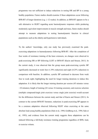 252
programme was not sufficient to induce reductions in resting HR and BP in a young
healthy population. Future studies should examine if these adaptations occur following
BFR-RT of longer durations (e.g. ≥ 12 weeks). In addition, as BFR-RT appears to be a
safe alternative to HLRT regarding acute haemodynamic responses while producing
moderately equivalent improvements in muscle strength and mass, future studies should
attempt to measure adaptations in resting haemodynamic function in clinical
populations such as the elderly and hypertensive individuals.
To the authors’ knowledge, only one study has previously examined the peak-
exercising adaptations in haemodynamics following BFR-RT. After the completion of
four weeks of resistance training of the knee extensors, no changes were observed in
peak-exercising HR or BP following LLRT or BFR-RT (Kacin and Strazar, 2011). In
the current study, it was observed that the group mean peak-exercising systolic BP
significantly decreased at week four (1.39% reduction) and eight (4.25% reduction) in
comparison with baseline. In addition, systolic BP continued to decrease from week
four to week eight; highlighting the need for longer training durations to induce this
adaptation. It is likely that the longer training duration per session (45 minutes versus
~10 minutes), length of training (24 versus 16 training sessions), and exercise selection
(multiple compound/single joint exercises versus single joint exercise) would account
for the differences between the current study and that of Kacin and Strazer (2011). In
contrast to the current BFR-RT literature, reductions in peak-exercising BP appears to
be a common adaptation observed following HLRT when exercising at the same
absolute load young healthy populations (Sale et al., 1994, Goldberg et al., 1994, Sale et
al., 1993), and evidence from the current study suggests these adaptations can be
induced following a full-body resistance training programme regardless of BFR, load,
or exercise volume.
 