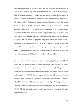 253
One potential limitation to the current study was that other beneficial adaptations in
cardiovascular function may have occurred that were not detected. As an example,
BFR-RT of short-duration (≤ 6 weeks) has been shown to induce improvements in
vascular adaptations such increased calf microvascular filtration capacity (Evans et al.,
2010, Hunt et al., 2013), increased resting, peak-exercising, and post-exercise muscle
blood flow (Hunt et al., 2013, Patterson and Ferguson, 2010), and increased arterial
compliance (Fahs et al., 2013b). Furthermore, elevations in BP have been previously
associated with beneficial changes in arterial compliance following 10 weeks of BFR
walk training in the elderly (Ozaki et al., 2012). Indeed, it is possible that the reduction
in systolic BP was driven by peripheral adaptations rather than cardiac factors,
considering there was no change in Q̇ , HR, or SV. Therefore, while the current study
was unable to detect many changes in resting or peak-exercising haemodynamics for
BFR-C, it appears that other beneficial vascular adaptations may have occurred that
were undetected, and should therefore be considered in future studies.
Based on these results for resting and peak-exercising adaptations, while BFR-RT
seems effective at inducing gains in muscle strength and mass, the ability to induce
beneficial haemodynamic adaptations may be limited in young healthy populations.
Importantly, in combination with previous observations, the findings from the current
study suggest that BFR-RE does not appear to induce any adverse haemodynamic
responses when completed in a controlled manner by trained personnel. Therefore,
while BFR-RE should still be cautiously applied in clinical populations, particularly to
“high risk” individuals with underlying cardiovascular disease, the longer term benefits
of BFR-RT (i.e. increased muscle strength and mass) may outweigh the acute
haemodynamic stress.
 