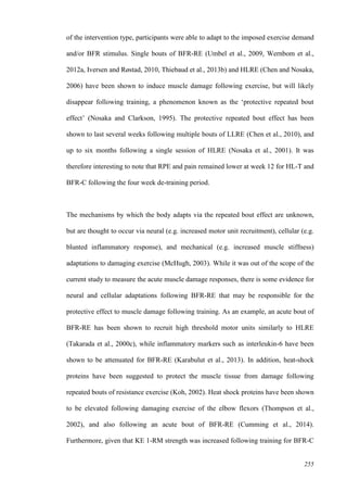 255
of the intervention type, participants were able to adapt to the imposed exercise demand
and/or BFR stimulus. Single bouts of BFR-RE (Umbel et al., 2009, Wernbom et al.,
2012a, Iversen and Røstad, 2010, Thiebaud et al., 2013b) and HLRE (Chen and Nosaka,
2006) have been shown to induce muscle damage following exercise, but will likely
disappear following training, a phenomenon known as the ‘protective repeated bout
effect’ (Nosaka and Clarkson, 1995). The protective repeated bout effect has been
shown to last several weeks following multiple bouts of LLRE (Chen et al., 2010), and
up to six months following a single session of HLRE (Nosaka et al., 2001). It was
therefore interesting to note that RPE and pain remained lower at week 12 for HL-T and
BFR-C following the four week de-training period.
The mechanisms by which the body adapts via the repeated bout effect are unknown,
but are thought to occur via neural (e.g. increased motor unit recruitment), cellular (e.g.
blunted inflammatory response), and mechanical (e.g. increased muscle stiffness)
adaptations to damaging exercise (McHugh, 2003). While it was out of the scope of the
current study to measure the acute muscle damage responses, there is some evidence for
neural and cellular adaptations following BFR-RE that may be responsible for the
protective effect to muscle damage following training. As an example, an acute bout of
BFR-RE has been shown to recruit high threshold motor units similarly to HLRE
(Takarada et al., 2000c), while inflammatory markers such as interleukin-6 have been
shown to be attenuated for BFR-RE (Karabulut et al., 2013). In addition, heat-shock
proteins have been suggested to protect the muscle tissue from damage following
repeated bouts of resistance exercise (Koh, 2002). Heat shock proteins have been shown
to be elevated following damaging exercise of the elbow flexors (Thompson et al.,
2002), and also following an acute bout of BFR-RE (Cumming et al., 2014).
Furthermore, given that KE 1-RM strength was increased following training for BFR-C
 