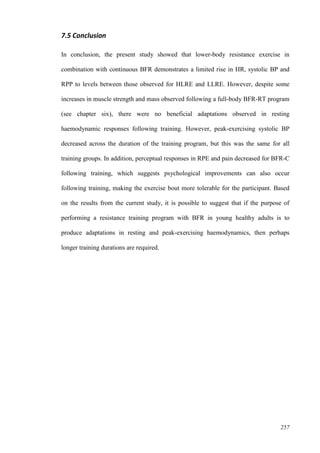 257
7.5 Conclusion
In conclusion, the present study showed that lower-body resistance exercise in
combination with continuous BFR demonstrates a limited rise in HR, systolic BP and
RPP to levels between those observed for HLRE and LLRE. However, despite some
increases in muscle strength and mass observed following a full-body BFR-RT program
(see chapter six), there were no beneficial adaptations observed in resting
haemodynamic responses following training. However, peak-exercising systolic BP
decreased across the duration of the training program, but this was the same for all
training groups. In addition, perceptual responses in RPE and pain decreased for BFR-C
following training, which suggests psychological improvements can also occur
following training, making the exercise bout more tolerable for the participant. Based
on the results from the current study, it is possible to suggest that if the purpose of
performing a resistance training program with BFR in young healthy adults is to
produce adaptations in resting and peak-exercising haemodynamics, then perhaps
longer training durations are required.
 