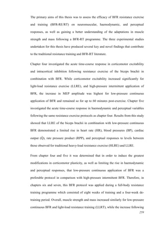 259
The primary aims of this thesis was to assess the efficacy of BFR resistance exercise
and training (BFR-RE/RT) on neuromuscular, haemodynamic, and perceptual
responses, as well as gaining a better understanding of the adaptations in muscle
strength and mass following a BFR-RT programme. The three experimental studies
undertaken for this thesis have produced several key and novel findings that contribute
to the traditional resistance training and BFR-RT literature.
Chapter four investigated the acute time-course response in corticomotor excitability
and intracortical inhibition following resistance exercise of the biceps brachii in
combination with BFR. While corticomotor excitability increased significantly for
light-load resistance exercise (LLRE), and high-pressure intermittent application of
BFR, the increase in MEP amplitude was highest for low-pressure continuous
application of BFR and remained so for up to 60 minutes post-exercise. Chapter five
investigated the acute time-course response in haemodynamic and perceptual variables
following the same resistance exercise protocols as chapter four. Results from this study
showed that LLRE of the biceps brachii in combination with low-pressure continuous
BFR demonstrated a limited rise in heart rate (HR), blood pressures (BP), cardiac
output (Q̇ ), rate pressure product (RPP), and perceptual responses to levels between
those observed for traditional heavy-load resistance exercise (HLRE) and LLRE.
From chapter four and five it was determined that in order to induce the greatest
modifications in corticomotor plasticity, as well as limiting the rise in haemodynamic
and perceptual responses, that low-pressure continuous application of BFR was a
preferable protocol in comparison with high-pressure intermittent BFR. Therefore, in
chapters six and seven, this BFR protocol was applied during a full-body resistance
training programme which consisted of eight weeks of training and a four-week de-
training period. Overall, muscle strength and mass increased similarly for low-pressure
continuous BFR and light-load resistance training (LLRT), while the increase following
 