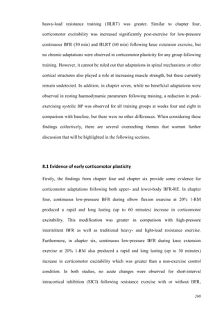 260
heavy-load resistance training (HLRT) was greater. Similar to chapter four,
corticomotor excitability was increased significantly post-exercise for low-pressure
continuous BFR (30 min) and HLRT (60 min) following knee extension exercise, but
no chronic adaptations were observed in corticomotor plasticity for any group following
training. However, it cannot be ruled out that adaptations in spinal mechanisms or other
cortical structures also played a role at increasing muscle strength, but these currently
remain undetected. In addition, in chapter seven, while no beneficial adaptations were
observed in resting haemodynamic parameters following training, a reduction in peak-
exercising systolic BP was observed for all training groups at weeks four and eight in
comparison with baseline, but there were no other differences. When considering these
findings collectively, there are several overarching themes that warrant further
discussion that will be highlighted in the following sections.
8.1 Evidence of early corticomotor plasticity
Firstly, the findings from chapter four and chapter six provide some evidence for
corticomotor adaptations following both upper- and lower-body BFR-RE. In chapter
four, continuous low-pressure BFR during elbow flexion exercise at 20% 1-RM
produced a rapid and long lasting (up to 60 minutes) increase in corticomotor
excitability. This modification was greater in comparison with high-pressure
intermittent BFR as well as traditional heavy- and light-load resistance exercise.
Furthermore, in chapter six, continuous low-pressure BFR during knee extension
exercise at 20% 1-RM also produced a rapid and long lasting (up to 30 minutes)
increase in corticomotor excitability which was greater than a non-exercise control
condition. In both studies, no acute changes were observed for short-interval
intracortical inhibition (SICI) following resistance exercise with or without BFR,
 
