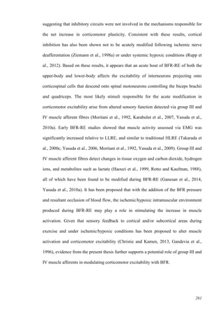 261
suggesting that inhibitory circuits were not involved in the mechanisms responsible for
the net increase in corticomotor plasticity. Consistent with these results, cortical
inhibition has also been shown not to be acutely modified following ischemic nerve
deafferentation (Ziemann et al., 1998a) or under systemic hypoxic conditions (Rupp et
al., 2012). Based on these results, it appears that an acute bout of BFR-RE of both the
upper-body and lower-body affects the excitability of interneurons projecting onto
corticospinal cells that descend onto spinal motoneurons controlling the biceps brachii
and quadriceps. The most likely stimuli responsible for the acute modification in
corticomotor excitability arise from altered sensory function detected via group III and
IV muscle afferent fibres (Moritani et al., 1992, Karabulut et al., 2007, Yasuda et al.,
2010a). Early BFR-RE studies showed that muscle activity assessed via EMG was
significantly increased relative to LLRE, and similar to traditional HLRE (Takarada et
al., 2000c, Yasuda et al., 2006, Moritani et al., 1992, Yasuda et al., 2009). Group III and
IV muscle afferent fibres detect changes in tissue oxygen and carbon dioxide, hydrogen
ions, and metabolites such as lactate (Haouzi et al., 1999, Rotto and Kaufman, 1988),
all of which have been found to be modified during BFR-RE (Ganesan et al., 2014,
Yasuda et al., 2010a). It has been proposed that with the addition of the BFR pressure
and resultant occlusion of blood flow, the ischemic/hypoxic intramuscular environment
produced during BFR-RE may play a role in stimulating the increase in muscle
activation. Given that sensory feedback to cortical and/or subcortical areas during
exercise and under ischemic/hypoxic conditions has been proposed to alter muscle
activation and corticomotor excitability (Christie and Kamen, 2013, Gandevia et al.,
1996), evidence from the present thesis further supports a potential role of group III and
IV muscle afferents in modulating corticomotor excitability with BFR.
 