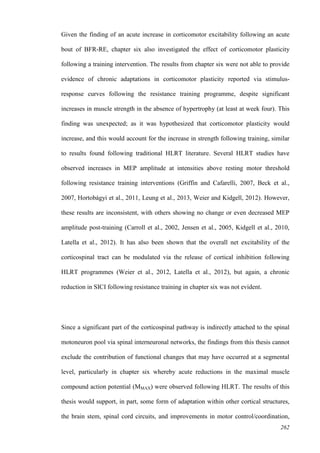 262
Given the finding of an acute increase in corticomotor excitability following an acute
bout of BFR-RE, chapter six also investigated the effect of corticomotor plasticity
following a training intervention. The results from chapter six were not able to provide
evidence of chronic adaptations in corticomotor plasticity reported via stimulus-
response curves following the resistance training programme, despite significant
increases in muscle strength in the absence of hypertrophy (at least at week four). This
finding was unexpected; as it was hypothesized that corticomotor plasticity would
increase, and this would account for the increase in strength following training, similar
to results found following traditional HLRT literature. Several HLRT studies have
observed increases in MEP amplitude at intensities above resting motor threshold
following resistance training interventions (Griffin and Cafarelli, 2007, Beck et al.,
2007, Hortobágyi et al., 2011, Leung et al., 2013, Weier and Kidgell, 2012). However,
these results are inconsistent, with others showing no change or even decreased MEP
amplitude post-training (Carroll et al., 2002, Jensen et al., 2005, Kidgell et al., 2010,
Latella et al., 2012). It has also been shown that the overall net excitability of the
corticospinal tract can be modulated via the release of cortical inhibition following
HLRT programmes (Weier et al., 2012, Latella et al., 2012), but again, a chronic
reduction in SICI following resistance training in chapter six was not evident.
Since a significant part of the corticospinal pathway is indirectly attached to the spinal
motoneuron pool via spinal interneuronal networks, the findings from this thesis cannot
exclude the contribution of functional changes that may have occurred at a segmental
level, particularly in chapter six whereby acute reductions in the maximal muscle
compound action potential (MMAX) were observed following HLRT. The results of this
thesis would support, in part, some form of adaptation within other cortical structures,
the brain stem, spinal cord circuits, and improvements in motor control/coordination,
 