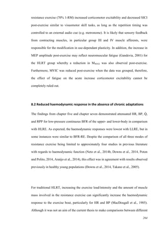 264
resistance exercise (70% 1-RM) increased corticomotor excitability and decreased SICI
post-exercise similar to visuomotor skill tasks, as long as the repetition timing was
controlled to an external audio cue (e.g. metronome). It is likely that sensory feedback
from contracting muscles, in particular group III and IV muscle afferents, were
responsible for the modification in use-dependant plasticity. In addition, the increase in
MEP amplitude post-exercise may reflect neuromuscular fatigue (Gandevia, 2001) for
the HLRT group whereby a reduction in MMAX was also observed post-exercise.
Furthermore, MVIC was reduced post-exercise when the data was grouped, therefore,
the effect of fatigue on the acute increase corticomotor excitability cannot be
completely ruled out.
8.2 Reduced haemodynamic response in the absence of chronic adaptations
The findings from chapter five and chapter seven demonstrated attenuated HR, BP, Q̇ ,
and RPP for low-pressure continuous BFR of the upper- and lower-body in comparison
with HLRE. As expected, the haemodynamic responses were lowest with LLRE, but in
some instances were similar to BFR-RE. Despite the comparison of all three modes of
resistance exercise being limited to approximately four studies in previous literature
with regards to haemodynamic function (Neto et al., 2014b, Downs et al., 2014, Poton
and Polito, 2014, Araújo et al., 2014), this effect was in agreement with results observed
previously in healthy young populations (Downs et al., 2014, Takano et al., 2005).
For traditional HLRT, increasing the exercise load/intensity and the amount of muscle
mass involved in the resistance exercise can significantly increase the haemodynamic
response to the exercise bout, particularly for HR and BP (MacDougall et al., 1985).
Although it was not an aim of the current thesis to make comparisons between different
 