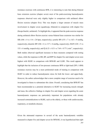 265
resistance exercises with continuous BFR, it is interesting to note that during bilateral
knee extension exercise (chapter seven) most of the peak-exercising haemodynamic
responses observed were only slightly higher in comparison with unilateral elbow
flexion exercise (chapter five). This was despite a larger amount of muscle mass
involvement in chapter seven (quadriceps, bilateral) in comparison with chapter five
(biceps brachii, unilateral). To highlight this, it appeared that the peak-exercise response
during unilateral elbow flexion exercise versus bilateral knee extension was similar for
HR (106 ± 4 vs 114 ± 24 bpm, respectively), systolic BP (155 ± 7 vs 163 ± 9 mmHg,
respectively), diastolic BP (106 ± 6 vs 117 ± 4 mmHg, respectively), MAP (128 ± 5 vs
133 ± 6 mmHg, respectively), and Q̇ (6.21 ± 0.31 vs 7.64 ± 0.77 L.min-1
, respectively).
Both studies observed significant increases in these measures compared with resting
values, while the responses in HR, BP, and RPP for chapter five and chapter seven were
highest with HLRE in comparison with BFR-RE and LLRE. This result appears to
highlight that the inclusion of low-pressure continuous BFR to light-load (20% 1-RM)
resistance exercise may be a more preferential mode of training in comparison with
HLRT in order to reduce haemodynamic stress for both the lower- and upper-body.
However, the author acknowledges that a more complete range of exercises need to be
investigated in future to substantiate this claim. Overall, considering that BFR-RT has
been recommended as a potential alternative to HLRT for increasing muscle strength
and mass, the collective findings in chapter five and chapter seven regarding the acute
haemodynamic responses are particularly important for populations with already
increased contraindications to HLRE, such as the elderly, or those with cardiovascular,
respiratory, or metabolic diseases.
Given the attenuated responses in several of the acute haemodynamic variables
measured in chapter five and chapter seven for BFR-RE, it was hypothesized that eight
 