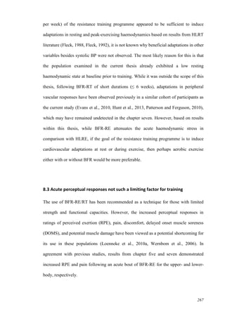 267
per week) of the resistance training programme appeared to be sufficient to induce
adaptations in resting and peak-exercising haemodynamics based on results from HLRT
literature (Fleck, 1988, Fleck, 1992), it is not known why beneficial adaptations in other
variables besides systolic BP were not observed. The most likely reason for this is that
the population examined in the current thesis already exhibited a low resting
haemodynamic state at baseline prior to training. While it was outside the scope of this
thesis, following BFR-RT of short durations (≤ 6 weeks), adaptations in peripheral
vascular responses have been observed previously in a similar cohort of participants as
the current study (Evans et al., 2010, Hunt et al., 2013, Patterson and Ferguson, 2010),
which may have remained undetected in the chapter seven. However, based on results
within this thesis, while BFR-RE attenuates the acute haemodynamic stress in
comparison with HLRE, if the goal of the resistance training programme is to induce
cardiovascular adaptations at rest or during exercise, then perhaps aerobic exercise
either with or without BFR would be more preferable.
8.3 Acute perceptual responses not such a limiting factor for training
The use of BFR-RE/RT has been recommended as a technique for those with limited
strength and functional capacities. However, the increased perceptual responses in
ratings of perceived exertion (RPE), pain, discomfort, delayed onset muscle soreness
(DOMS), and potential muscle damage have been viewed as a potential shortcoming for
its use in these populations (Loenneke et al., 2010a, Wernbom et al., 2006). In
agreement with previous studies, results from chapter five and seven demonstrated
increased RPE and pain following an acute bout of BFR-RE for the upper- and lower-
body, respectively.
 