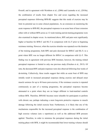 269
Overall, and in agreement with Wernbom et al., (2006) and Loenneke et al., (2010a),
the combination of results from chapter five and seven regarding the increased
perceptual responses following BFR-RE suggests that this mode of exercise may be
limit its potential use in some clinical populations. As an extension on monitoring the
acute response to BFR-RE, the perceptual responses to an acute bout of knee extension
either with or without BFR across as 12 week training and de-training programme were
also examined in chapter seven. As mentioned above, RPE and pain were significantly
higher at baseline for BFR-C and HL-T in comparison with LL-T prior to beginning
resistance training. However, when the exercise stimulus was repeated over the duration
of the training programme, both RPE and pain decreased for BFR-C and HL-T, to a
point where RPE was no longer different for BFR-C in comparison with LL-T. This
finding was in agreement with previous BFR literature, however, the training related
perceptual responses is limited to only one previous study (Fitschen et al., 2013). Of
note, the decreased RPE and pain responses were also observed following four weeks of
de-training. Collectively, these results suggest that while an acute bout of BFR may
initially result in increased perceptual responses during exercise and delayed onset
muscle soreness for up to 48 hours post-exercise, if the resistance exercise is repeated
continuously as part of a training programme, the perceptual responses become
attenuated to a point where they are no longer different to load-matched controls
without BFR. Therefore, BFR-RE becomes more tolerable for participants to perform
with chronic use, perhaps indicating a more long-term protective response to muscle
damage following the initial exercise bout. Furthermore, it is likely that one of the
mechanisms responsible for the increased perceptual response is the combination of
high exercise volumes (sets x repetitions) as well as the additional BFR pressure
applied. Therefore, in order to minimise the perceptual responses during the initial
training phase with BFR, it might be recommended that lower training volumes should
 