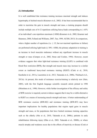 9
2.1 Introduction
It is well established that resistance training increases maximal strength and induces
hypertrophy of skeletal muscle (Kraemer et al., 2002). It has been recommended that in
order to maximise the gain in muscle strength and mass, a training program should
include multiple sets of 6-12 repetitions utilizing heavy-loads corresponding to ≥ 65%
of an individual’s one repetition maximum (1-RM) (Kraemer et al., 2002, Kraemer and
Ratamess, 2004, Folland and Williams, 2007, Tan, 1999, ACSM, 2013). In comparison,
when a higher number of repetitions (i.e. ≥ 15; but not maximal repetitions to failure)
are performed utilizing light-loads (≤ 50% 1-RM), the primary adaptation to training is
an increase in local muscular endurance without any significant increase in muscle
strength or mass (Campos et al., 2002, Stone and Coulter, 1994). However, recent
evidence suggests that when light-load resistance training (LLRT) is combined with
blood flow restriction (BFR), that strength and muscle mass may increase to a similar
extent as traditional heavy-load resistance training (HLRT) (Clark et al., 2010,
Karabulut et al., 2011a, Laurentino et al., 2012, Takarada et al., 2000c, Thiebaud et al.,
2013a). At present, this mode of resistance exercise/training is relatively new (Sato,
2005), with the first English language scientific research article printed in 1998
(Shinohara et al., 1998). However, while further investigation of the efficacy and safety
of BFR exercise is required, current evidence suggests that it may be a viable alternative
to HLRT as a means of increasing muscle strength and mass. A better understanding of
BFR resistance exercise (BFR-RE) and resistance training (BFR-RT) may have
important implications for healthy populations that require rapid gains in muscle
strength and mass, or for populations that have limited resistance training capacities
such as the elderly (Abe et al., 2010, Takarada et al., 2000c), patients in early
rehabilitation following injury (Ohta et al., 2003, Takarada et al., 2000b), or where
muscle atrophy and weakness occur due to the effects of inactivity or disease (Cook et
 