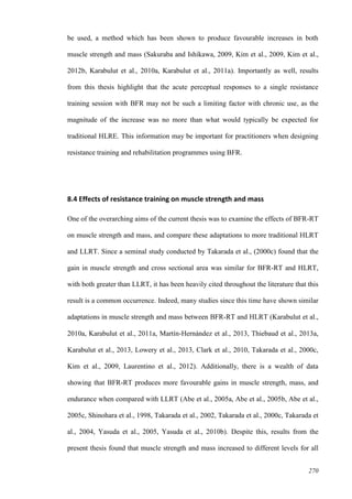 270
be used, a method which has been shown to produce favourable increases in both
muscle strength and mass (Sakuraba and Ishikawa, 2009, Kim et al., 2009, Kim et al.,
2012b, Karabulut et al., 2010a, Karabulut et al., 2011a). Importantly as well, results
from this thesis highlight that the acute perceptual responses to a single resistance
training session with BFR may not be such a limiting factor with chronic use, as the
magnitude of the increase was no more than what would typically be expected for
traditional HLRE. This information may be important for practitioners when designing
resistance training and rehabilitation programmes using BFR.
8.4 Effects of resistance training on muscle strength and mass
One of the overarching aims of the current thesis was to examine the effects of BFR-RT
on muscle strength and mass, and compare these adaptations to more traditional HLRT
and LLRT. Since a seminal study conducted by Takarada et al., (2000c) found that the
gain in muscle strength and cross sectional area was similar for BFR-RT and HLRT,
with both greater than LLRT, it has been heavily cited throughout the literature that this
result is a common occurrence. Indeed, many studies since this time have shown similar
adaptations in muscle strength and mass between BFR-RT and HLRT (Karabulut et al.,
2010a, Karabulut et al., 2011a, Martín‐Hernández et al., 2013, Thiebaud et al., 2013a,
Karabulut et al., 2013, Lowery et al., 2013, Clark et al., 2010, Takarada et al., 2000c,
Kim et al., 2009, Laurentino et al., 2012). Additionally, there is a wealth of data
showing that BFR-RT produces more favourable gains in muscle strength, mass, and
endurance when compared with LLRT (Abe et al., 2005a, Abe et al., 2005b, Abe et al.,
2005c, Shinohara et al., 1998, Takarada et al., 2002, Takarada et al., 2000c, Takarada et
al., 2004, Yasuda et al., 2005, Yasuda et al., 2010b). Despite this, results from the
present thesis found that muscle strength and mass increased to different levels for all
 
