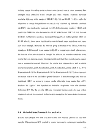 271
training groups, depending on the resistance exercise and muscle group measured. For
example, knee extension 1-RM strength (the main outcome exercise) increased
similarly following eight weeks of BFR-RT (20.1%) and LLRT (13.4%), while the
magnitude of change was greater for HLRT (25.8%). However, leg lean mass (assessed
via DXA) was significantly increased by 2.3% following eight weeks of HLRT, and
quadriceps MTH was also increased for HLRT (14.4%) and LLRT (9.8%), but not
BFR-RT. Furthermore, resistance training of the upper-body had the greatest effect for
HLRT whereby there was a significant increase in bench press, seated row, and bicep
curl 1-RM strength. However, the between group differences were limited, with only
seated row 1-RM strength being greater for HLRT in comparison with all other groups.
In addition, while the increase in strength for most of the resistance exercises were
similar between training groups, it is important to note that these were typically greater
than a non-exercise control. Therefore, the results from chapter six as well as others
(Burgomaster et al., 2003, Yasuda et al., 2011, Yasuda et al., 2010c, Clark et al., 2010,
Karabulut et al., 2010a, Karabulut et al., 2011a, Karabulut et al., 2013) do not support
the notion that BFR-RT can induce greater increases in muscle strength and mass as
traditional HLRT, but appear to be more similar whilst also being greater than LLRT.
Because the ‘typical’ and hypothesized muscular adaptations were not observed
following BFR-RT, the specific BFR and resistance training protocols used within
chapter six should be examined further in order to explain the results from the current
thesis.
8.4.1 Method of blood flow restriction application
Results from chapter four and five showed that low-pressure (defined as less than
systolic BP) continuous BFR resulted in greater increases in corticomotor excitability
 