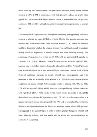 272
whilst reducing the haemodynamic and perceptual responses during elbow flexion
exercise at 20% 1-RM in comparison with high-pressure (defined as greater than
systolic BP) intermittent BFR. Based on these results, it was decided that low-pressure
continuous BFR would be utilized during the resistance training programme in chapter
six.
Even though the BFR pressure used during both lower-body and upper-body resistance
exercise in chapter six were still below systolic BP, the final exercise pressure was
equal to 60% of each individuals’ limb occlusion pressure (LOP). While the author is
unable to determine whether the selected pressure was sufficient enough to produce
largely beneficial adaptations to muscle strength and mass following training, this
percentage of restriction was within the 50-80% LOP as recommended recently by
Loenneke et al., (2014c). However, it is difficult to ascertain what the “optimal” BFR
pressure may be to induce improved muscular adaptations, and this “optimal” pressure
may be variable based on its use within different populations. Sumide et al., (2009)
observed significant increases in muscle strength and cross-sectional area with
pressures as low as 50 mmHg, while Counts et al., (2015) recently showed similar
adaptations in muscle strength following eight weeks of training with 40% and 90%
LOP with narrow cuffs (5 cm width). However, when performing resistance exercise
with light-loads (20% 1-RM) similar to the current study, Lixandrão et al., (2015)
showed that increasing the BFR pressure to 80% LOP (9.5 cm cuff width) resulted in a
greater increase in muscle mass compared with 40% LOP in young healthy populations
similar to participants in chapter six. Therefore, perhaps a greater relative BFR pressure
was required in the current thesis in order to induce greater changes in strength and
mass following training, and this would still fit within the recommendations by
Loenneke et al., (2014c).
 