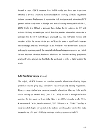 273
Overall, a range of BFR pressures from 50-300 mmHg have been used in previous
literature to produce favourable muscular adaptations following short and longer term
training programs. Furthermore, it appears that both continuous and intermittent BFR
produce similar adaptations in strength and mass following training (Fitschen et al.,
2013). While it is difficult to compare these studies due to variations in BFR and
resistance training methodologies, overall, based on previous observations, the author is
confident that the BFR methodologies employed (i.e. final restriction pressure and
duration) within the current thesis were sufficient in order to significantly improve
muscle strength and mass following BFR-RT. While this was true for some exercises
and muscle groups measured, the magnitude of change between groups was not typical
of what has been observed previously. Therefore, the resistance training programme
employed within chapter six should also be questioned in order to better explain the
results.
8.4.2 Resistance training protocol
The majority of BFR literature has examined muscular adaptations following single-
joint/small muscle group (e.g. knee/elbow flexion/extension) training programmes.
However, some studies have measured muscular adaptations following body weight
circuit training (no external load) (Ishii et al., 2005), as well as multiple resistance
exercises for the upper- or lower-body (Kim et al., 2009, Loenneke et al., 2012g,
Karabulut et al., 2010a, Weatherholt et al., 2012, Thiebaud et al., 2013a). Therefore, a
novel aspect of chapter six was that, to the authors’ knowledge, this was the first study
to examine the effects of a full-body resistance training programme with BFR.
 