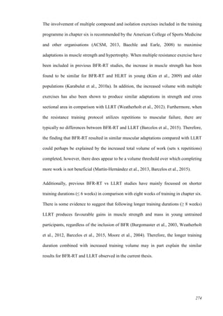 274
The involvement of multiple compound and isolation exercises included in the training
programme in chapter six is recommended by the American College of Sports Medicine
and other organisations (ACSM, 2013, Baechle and Earle, 2008) to maximise
adaptations in muscle strength and hypertrophy. When multiple resistance exercise have
been included in previous BFR-RT studies, the increase in muscle strength has been
found to be similar for BFR-RT and HLRT in young (Kim et al., 2009) and older
populations (Karabulut et al., 2010a). In addition, the increased volume with multiple
exercises has also been shown to produce similar adaptations in strength and cross
sectional area in comparison with LLRT (Weatherholt et al., 2012). Furthermore, when
the resistance training protocol utilizes repetitions to muscular failure, there are
typically no differences between BFR-RT and LLRT (Barcelos et al., 2015). Therefore,
the finding that BFR-RT resulted in similar muscular adaptations compared with LLRT
could perhaps be explained by the increased total volume of work (sets x repetitions)
completed, however, there does appear to be a volume threshold over which completing
more work is not beneficial (Martín‐Hernández et al., 2013, Barcelos et al., 2015).
Additionally, previous BFR-RT vs LLRT studies have mainly focussed on shorter
training durations (≤ 6 weeks) in comparison with eight weeks of training in chapter six.
There is some evidence to suggest that following longer training durations (≥ 8 weeks)
LLRT produces favourable gains in muscle strength and mass in young untrained
participants, regardless of the inclusion of BFR (Burgomaster et al., 2003, Weatherholt
et al., 2012, Barcelos et al., 2015, Moore et al., 2004). Therefore, the longer training
duration combined with increased training volume may in part explain the similar
results for BFR-RT and LLRT observed in the current thesis.
 