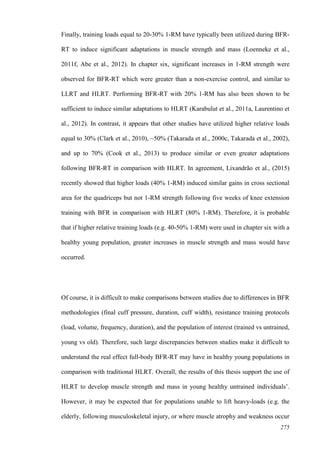 275
Finally, training loads equal to 20-30% 1-RM have typically been utilized during BFR-
RT to induce significant adaptations in muscle strength and mass (Loenneke et al.,
2011f, Abe et al., 2012). In chapter six, significant increases in 1-RM strength were
observed for BFR-RT which were greater than a non-exercise control, and similar to
LLRT and HLRT. Performing BFR-RT with 20% 1-RM has also been shown to be
sufficient to induce similar adaptations to HLRT (Karabulut et al., 2011a, Laurentino et
al., 2012). In contrast, it appears that other studies have utilized higher relative loads
equal to 30% (Clark et al., 2010), ~50% (Takarada et al., 2000c, Takarada et al., 2002),
and up to 70% (Cook et al., 2013) to produce similar or even greater adaptations
following BFR-RT in comparison with HLRT. In agreement, Lixandrão et al., (2015)
recently showed that higher loads (40% 1-RM) induced similar gains in cross sectional
area for the quadriceps but not 1-RM strength following five weeks of knee extension
training with BFR in comparison with HLRT (80% 1-RM). Therefore, it is probable
that if higher relative training loads (e.g. 40-50% 1-RM) were used in chapter six with a
healthy young population, greater increases in muscle strength and mass would have
occurred.
Of course, it is difficult to make comparisons between studies due to differences in BFR
methodologies (final cuff pressure, duration, cuff width), resistance training protocols
(load, volume, frequency, duration), and the population of interest (trained vs untrained,
young vs old). Therefore, such large discrepancies between studies make it difficult to
understand the real effect full-body BFR-RT may have in healthy young populations in
comparison with traditional HLRT. Overall, the results of this thesis support the use of
HLRT to develop muscle strength and mass in young healthy untrained individuals’.
However, it may be expected that for populations unable to lift heavy-loads (e.g. the
elderly, following musculoskeletal injury, or where muscle atrophy and weakness occur
 