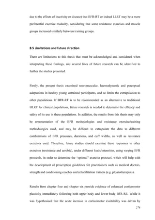 276
due to the effects of inactivity or disease) that BFR-RT or indeed LLRT may be a more
preferential exercise modality, considering that some resistance exercises and muscle
groups increased similarly between training groups.
8.5 Limitations and future direction
There are limitations to this thesis that must be acknowledged and considered when
interpreting these findings, and several lines of future research can be identified to
further the studies presented.
Firstly, the present thesis examined neuromuscular, haemodynamic and perceptual
adaptations in healthy young untrained participants, and so limits the extrapolation to
other populations. If BFR-RT is to be recommended as an alternative to traditional
HLRT for clinical populations, future research is needed to determine the efficacy and
safety of its use in these populations. In addition, the results from this thesis may only
be representative of the BFR methodologies and resistance exercise/training
methodologies used, and may be difficult to extrapolate the data to different
combinations of BFR pressures, durations, and cuff widths, as well as resistance
exercises used. Therefore, future studies should examine these responses to other
exercises (resistance and aerobic), under different loads/intensities, using varying BFR
protocols, in order to determine the “optimal” exercise protocol, which will help with
the development of prescription guidelines for practitioners such as medical doctors,
strength and conditioning coaches and rehabilitation trainers (e.g. physiotherapists).
Results from chapter four and chapter six provide evidence of enhanced corticomotor
plasticity immediately following both upper-body and lower-body BFR-RE. While it
was hypothesised that the acute increase in corticomotor excitability was driven by
 