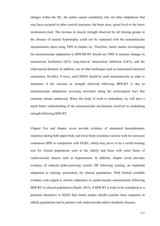 277
changes within the M1, the author cannot completely rule out other adaptations that
may have occurred in other cortical structures, the brain stem, spinal level or the lower
motoneuron pool. The increase in muscle strength observed for all training groups in
the absence of muscle hypertrophy could not be explained with the neuromuscular
measurements taken using TMS in chapter six. Therefore, future studies investigating
the neuromuscular adaptations to BFR-RE/RT should use TMS to measure changes in
intracortical facilitation (ICF), long-interval intracortical inhibition (LICI), and the
silent period duration. In addition, use of other techniques such as transcranial electrical
stimulation, H-reflex, V-wave, and CMEPs should be used simultaneously in order to
determine if the increase in strength observed following BFR-RT is due to
neuromuscular adaptations occurring elsewhere along the corticospinal tract that
currently remain undetected. When this body of work is undertaken, we will have a
much better understanding of the neuromuscular mechanisms involved in modulating
strength following BFR-RT.
Chapter five and chapter seven provide evidence of attenuated haemodynamic
responses during both upper-body and lower-body resistance exercise with low-pressure
continuous BFR in comparison with HLRE, which may prove to be a useful training
tool for clinical populations such as the elderly and those with some forms of
cardiovascular disease such as hypertension. In addition, chapter seven provides
evidence of reduced peak-exercising systolic BP following training, an important
adaptation to training, particularly for clinical populations. With limited available
evidence with regard to chronic reductions in cardiovascular measurements following
BFR-RT in clinical populations (Satoh, 2011), if BFR-RT is truly to be considered as a
potential alternative to HLRT then future studies should examine these responses in
elderly populations and in patients with cardiovascular and/or metabolic diseases.
 