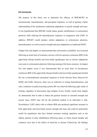 278
8.6 Conclusion
The purpose of this thesis was to determine the efficacy of BFR-RE/RT on
neuromuscular, haemodynamic, and perceptual responses, as well as gaining a better
understanding of the mechanisms underlying adaptations in muscle strength and mass.
It was hypothesised that BFR-RE would induce greater modifications in corticomotor
plasticity while reducing the haemodynamic responses in comparison with LLRE. In
addition, BFR-RT would produce similar adaptations in corticomotor plasticity,
haemodynamics, as well as muscle strength and mass adaptations as traditional HLRT.
Chapter four and chapter six demonstrated that corticomotor excitability was increased
following an acute bout of resistance exercise with low-pressure continuous BFR of the
upper-body (biceps brachii) and lower-body (quadriceps), but no chronic adaptations
were seen in corticomotor plasticity following training of the knee extensors. In chapter
five and chapter seven it was demonstrated that an acute bout of low-pressure
continuous BFR of the upper-body (biceps brachii) and lower-body (quadriceps) limited
the rise in haemodynamic perceptual responses to levels between those observed for
HLRE and LLRE. However, there was no reduction in resting haemodynamics, and
only a reduction in peak-exercising systolic BP was observed following eight weeks of
training, regardless of intervention type (chapter seven). Finally, results from chapter
six demonstrate that in order to induce the greatest increase in maximal strength and
muscle mass, HLRT may still be the preferred method if an individual is able.
Nevertheless, LLRT either with or without BFR also produced significant increases in
both upper-body and lower-body muscle strength and mass and could be particularly
useful for populations that have limited resistance training capacities such as the
elderly, patients in early rehabilitation following injury, or where muscle atrophy and
weakness occur due to the effects of inactivity or disease. Collectively, the findings
 