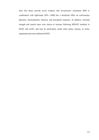 279
from this thesis provide novel evidence that low-pressure continuous BFR in
combination with light-loads (20% 1-RM) has a beneficial effect on corticomotor
plasticity, haemodynamic function, and perceptual responses. In addition, maximal
strength and muscle mass were shown to increase following BFR-RT similarly to
HLRT and LLRT, and may be particularly useful when injury, disease, or motor
impairment prevents traditional HLRT.
 