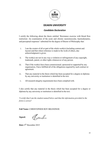 iii
DEAKIN UNIVERSITY
Candidate Declaration
I certify the following about the thesis entitled ‘Resistance exercise with blood flow
restriction: An examination of the acute and chronic neuromuscular, haemodynamic,
and perceptual responses’ submitted for the degree of Doctor of Philosophy that:
i. I am the creator of all or part of the whole work(s) (including content and
layout) and that where reference is made to the work of others, due
acknowledgment is given.
ii. The work(s) are not in any way a violation or infringement of any copyright,
trademark, patent, or other rights whatsoever of any person.
iii. That if the work(s) have been commissioned, sponsored or supported by any
organisation, I have fulfilled all of the obligations required by such contract or
agreement.
iv. That any material in the thesis which has been accepted for a degree or diploma
by any university or institution is identified in the text.
v. All research integrity requirements have been complied with.
I also certify that any material in the thesis which has been accepted for a degree or
diploma by any university or institution is identified in the text.
'I certify that I am the student named below and that the information provided in the
form is correct'
Full Name: CHRISTOPHER ROY BRANDNER
Signed:
Date: 9th
December 2015
 