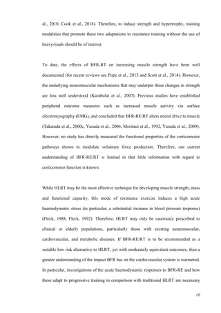 10
al., 2010, Cook et al., 2014). Therefore, to induce strength and hypertrophy, training
modalities that promote these two adaptations to resistance training without the use of
heavy-loads should be of interest.
To date, the effects of BFR-RT on increasing muscle strength have been well
documented (for recent reviews see Pope et al., 2013 and Scott et al., 2014). However,
the underlying neuromuscular mechanisms that may underpin these changes in strength
are less well understood (Karabulut et al., 2007). Previous studies have established
peripheral outcome measures such as increased muscle activity via surface
electromyography (EMG), and concluded that BFR-RE/RT alters neural drive to muscle
(Takarada et al., 2000c, Yasuda et al., 2006, Moritani et al., 1992, Yasuda et al., 2009).
However, no study has directly measured the functional properties of the corticomotor
pathways shown to modulate voluntary force production. Therefore, our current
understanding of BFR-RE/RT is limited in that little information with regard to
corticomotor function is known.
While HLRT may be the most effective technique for developing muscle strength, mass
and functional capacity, this mode of resistance exercise induces a high acute
haemodynamic stress (in particular, a substantial increase in blood pressure response)
(Fleck, 1988, Fleck, 1992). Therefore, HLRT may only be cautiously prescribed to
clinical or elderly populations, particularly those with existing neuromuscular,
cardiovascular, and metabolic diseases. If BFR-RE/RT is to be recommended as a
suitable low risk alternative to HLRT, yet with moderately equivalent outcomes, then a
greater understanding of the impact BFR has on the cardiovascular system is warranted.
In particular, investigations of the acute haemodynamic responses to BFR-RE and how
these adapt to progressive training in comparison with traditional HLRT are necessary
 