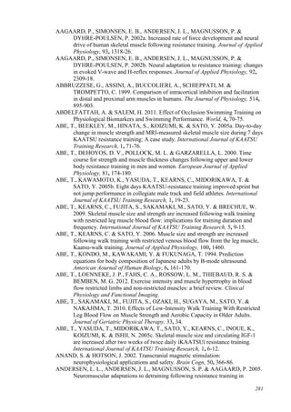 281
AAGAARD, P., SIMONSEN, E. B., ANDERSEN, J. L., MAGNUSSON, P. &
DYHRE-POULSEN, P. 2002a. Increased rate of force development and neural
drive of human skeletal muscle following resistance training. Journal of Applied
Physiology, 93, 1318-26.
AAGAARD, P., SIMONSEN, E. B., ANDERSEN, J. L., MAGNUSSON, P. &
DYHRE-POULSEN, P. 2002b. Neural adaptation to resistance training: changes
in evoked V-wave and H-reflex responses. Journal of Applied Physiology, 92,
2309-18.
ABBRUZZESE, G., ASSINI, A., BUCCOLIERI, A., SCHIEPPATI, M. &
TROMPETTO, C. 1999. Comparison of intracortical inhibition and facilitation
in distal and proximal arm muscles in humans. The Journal of Physiology, 514,
895-903.
ABDELFATTAH, A. & SALEM, H. 2011. Effect of Occlusion Swimming Training on
Physiological Biomarkers and Swimming Performance. World, 4, 70-75.
ABE, T., BEEKLEY, M., HINATA, S., KOIZUMI, K. & SATO, Y. 2005a. Day-to-day
change in muscle strength and MRI-measured skeletal muscle size during 7 days
KAATSU resistance training: A case study. International Journal of KAATSU
Training Research, 1, 71-76.
ABE, T., DEHOYOS, D. V., POLLOCK, M. L. & GARZARELLA, L. 2000. Time
course for strength and muscle thickness changes following upper and lower
body resistance training in men and women. European Journal of Applied
Physiology, 81, 174-180.
ABE, T., KAWAMOTO, K., YASUDA, T., KEARNS, C., MIDORIKAWA, T. &
SATO, Y. 2005b. Eight days KAATSU-resistance training improved sprint but
not jump performance in collegiate male track and field athletes. International
Journal of KAATSU Training Research, 1, 19-23.
ABE, T., KEARNS, C., FUJITA, S., SAKAMAKI, M., SATO, Y. & BRECHUE, W.
2009. Skeletal muscle size and strength are increased following walk training
with restricted leg muscle blood flow: implications for training duration and
frequency. International Journal of KAATSU Training Research, 5, 9-15.
ABE, T., KEARNS, C. & SATO, Y. 2006. Muscle size and strength are increased
following walk training with restricted venous blood flow from the leg muscle,
Kaatsu-walk training. Journal of Applied Physiology, 100, 1460.
ABE, T., KONDO, M., KAWAKAMI, Y. & FUKUNAGA, T. 1994. Prediction
equations for body composition of Japanese adults by B‐mode ultrasound.
American Aournal of Human Biology, 6, 161-170.
ABE, T., LOENNEKE, J. P., FAHS, C. A., ROSSOW, L. M., THIEBAUD, R. S. &
BEMBEN, M. G. 2012. Exercise intensity and muscle hypertrophy in blood
flow restricted limbs and non-restricted muscles: a brief review. Clinical
Physiology and Functional Imaging.
ABE, T., SAKAMAKI, M., FUJITA, S., OZAKI, H., SUGAYA, M., SATO, Y. &
NAKAJIMA, T. 2010. Effects of Low-Intensity Walk Training With Restricted
Leg Blood Flow on Muscle Strength and Aerobic Capacity in Older Adults.
Journal of Geriatric Physical Therapy, 33, 34.
ABE, T., YASUDA, T., MIDORIKAWA, T., SATO, Y., KEARNS, C., INOUE, K.,
KOIZUMI, K. & ISHII, N. 2005c. Skeletal muscle size and circulating IGF-1
are increased after two weeks of twice daily ìKAATSUî resistance training.
International Journal of KAATSU Training Research, 1, 6-12.
ANAND, S. & HOTSON, J. 2002. Transcranial magnetic stimulation:
neurophysiological applications and safety. Brain Cogn, 50, 366-86.
ANDERSEN, L. L., ANDERSEN, J. L., MAGNUSSON, S. P. & AAGAARD, P. 2005.
Neuromuscular adaptations to detraining following resistance training in
 