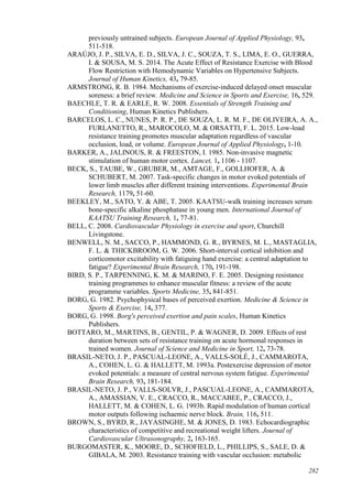 282
previously untrained subjects. European Journal of Applied Physiology, 93,
511-518.
ARAÚJO, J. P., SILVA, E. D., SILVA, J. C., SOUZA, T. S., LIMA, E. O., GUERRA,
I. & SOUSA, M. S. 2014. The Acute Effect of Resistance Exercise with Blood
Flow Restriction with Hemodynamic Variables on Hypertensive Subjects.
Journal of Human Kinetics, 43, 79-85.
ARMSTRONG, R. B. 1984. Mechanisms of exercise-induced delayed onset muscular
soreness: a brief review. Medicine and Science in Sports and Exercise, 16, 529.
BAECHLE, T. R. & EARLE, R. W. 2008. Essentials of Strength Training and
Conditioning, Human Kinetics Publishers.
BARCELOS, L. C., NUNES, P. R. P., DE SOUZA, L. R. M. F., DE OLIVEIRA, A. A.,
FURLANETTO, R., MAROCOLO, M. & ORSATTI, F. L. 2015. Low-load
resistance training promotes muscular adaptation regardless of vascular
occlusion, load, or volume. European Journal of Applied Physiology, 1-10.
BARKER, A., JALINOUS, R. & FREESTON, I. 1985. Non-invasive magnetic
stimulation of human motor cortex. Lancet, 1, 1106 - 1107.
BECK, S., TAUBE, W., GRUBER, M., AMTAGE, F., GOLLHOFER, A. &
SCHUBERT, M. 2007. Task-specific changes in motor evoked potentials of
lower limb muscles after different training interventions. Experimental Brain
Research, 1179, 51-60.
BEEKLEY, M., SATO, Y. & ABE, T. 2005. KAATSU-walk training increases serum
bone-specific alkaline phosphatase in young men. International Journal of
KAATSU Training Research, 1, 77-81.
BELL, C. 2008. Cardiovascular Physiology in exercise and sport, Churchill
Livingstone.
BENWELL, N. M., SACCO, P., HAMMOND, G. R., BYRNES, M. L., MASTAGLIA,
F. L. & THICKBROOM, G. W. 2006. Short-interval cortical inhibition and
corticomotor excitability with fatiguing hand exercise: a central adaptation to
fatigue? Experimental Brain Research, 170, 191-198.
BIRD, S. P., TARPENNING, K. M. & MARINO, F. E. 2005. Designing resistance
training programmes to enhance muscular fitness: a review of the acute
programme variables. Sports Medicine, 35, 841-851.
BORG, G. 1982. Psychophysical bases of perceived exertion. Medicine & Science in
Sports & Exercise, 14, 377.
BORG, G. 1998. Borg's perceived exertion and pain scales, Human Kinetics
Publishers.
BOTTARO, M., MARTINS, B., GENTIL, P. & WAGNER, D. 2009. Effects of rest
duration between sets of resistance training on acute hormonal responses in
trained women. Journal of Science and Medicine in Sport, 12, 73-78.
BRASIL-NETO, J. P., PASCUAL-LEONE, A., VALLS-SOLÉ, J., CAMMAROTA,
A., COHEN, L. G. & HALLETT, M. 1993a. Postexercise depression of motor
evoked potentials: a measure of central nervous system fatigue. Experimental
Brain Research, 93, 181-184.
BRASIL-NETO, J. P., VALLS-SOLVR, J., PASCUAL-LEONE, A., CAMMAROTA,
A., AMASSIAN, V. E., CRACCO, R., MACCABEE, P., CRACCO, J.,
HALLETT, M. & COHEN, L. G. 1993b. Rapid modulation of human cortical
motor outputs following ischaemic nerve block. Brain, 116, 511.
BROWN, S., BYRD, R., JAYASINGHE, M. & JONES, D. 1983. Echocardiographic
characteristics of competitive and recreational weight lifters. Journal of
Cardiovascular Ultrasonography, 2, 163-165.
BURGOMASTER, K., MOORE, D., SCHOFIELD, L., PHILLIPS, S., SALE, D. &
GIBALA, M. 2003. Resistance training with vascular occlusion: metabolic
 