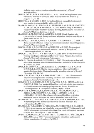 284
study the motor system: An international consensus study. Clinical
Neurophysiology.
CHIU, D., WANG, H. H. & BLUMENTHAL, M. R. 1976. Creatine phosphokinase
release as a measure of tourniquet effect on skeletal muscle. Archives of
Surgery, 111, 71-74.
CHRISTIE, A. & KAMEN, G. 2013. Cortical inhibition is reduced following short-
term training in young and older adults. AGE, 1-10.
CLARK, B., MANINI, T., HOFFMAN, R., WILLIAMS, P., GUILER, M., KNUTSON,
M., MCGLYNN, M. & KUSHNICK, M. 2010. Relative safety of 4 weeks of
blood flow restricted resistance exercise in young, healthy adults. Scandinavian
Journal of Medicine & Science in Sports.
CLARKSON, P. M., NOSAKA, K. & BRAUN, B. 1992. Muscle function after
exercise-induced muscle damage and rapid adaptation. Medicine and Science in
Sports and Exercise, 24, 512.
CLASSEN, J., LIEPERT, J., WISE, S. P., HALLETT, M. & COHEN, L. G. 1998.
Rapid plasticity of human cortical movement representation induced by practice.
Journal of Neurophysiology, 79, 1117.
CONNOLLY, D. A. J., SAYERS, S. P. & MCHUGH, M. P. 2003. Treatment and
prevention of delayed onset muscle soreness. Journal of Strength and
Conditioning Research, 17, 197-208.
COOK, C. J., KILDUFF, L. P. & BEAVEN, C. M. 2013. Three Weeks of Occlusion
Training Can Improve Strength and Power in Trained Athletes. International
Journal of Sports Physiology and Performance.
COOK, S., CLARK, B. & PLOUTZ-SNYDER, L. 2007. Effects of exercise load and
blood-flow restriction on skeletal muscle function. Medicine & Science in Sports
& Exercise, 39, 1708.
COOK, S. B., BROWN, K. A., DERUISSEAU, K., KANALEY, J. A. & PLOUTZ-
SNYDER, L. L. 2010. Skeletal muscle adaptations following blood flow-
restricted training during 30 days of muscular unloading. Journal of Applied
Physiology, 109, 341-349.
COOK, S. B., KANALEY, J. A. & PLOUTZ-SNYDER, L. L. 2014. Neuromuscular
function following muscular unloading and blood flow restricted exercise.
European Journal of Applied Physiology, 1-9.
CORVINO, R. B., OLIVEIRA, M. F. M. D., SANTOS, R. P. D., DENADAI, B. S. &
CAPUTO, F. 2014. Four weeks of blood flow restricted training increases time
to exhaustion at severe intensity cycling exercise. Revista Brasileira de
Cineantropometria & Desempenho Humano, 16(5), 570-578.
COUNTS, B. R., DANKEL, S. J., BARNETT, B. E., KIM, D., MOUSER, J. G.,
ALLEN, K. M., THIEBAUD, R. S., ABE, T., BEMBEN, M. G. &
LOENNEKE, J. P. 2015. The influence of relative blood flow restriction
pressure on muscle activation and muscle adaptation. Muscle & Nerve.
CRENSHAW, A. G., HARGENS, A. R., GERSHUNI, D. H. & RYDEVIK, B. R. 1988.
Wide tourniquet cuffs more effective at lower inflation pressures. Acta
Orthopaedica, 59, 447-451.
CUMMING, K. T., PAULSEN, G., WERNBOM, M., UGELSTAD, I. & RAASTAD,
T. 2014. Acute response and subcellular movement of HSP27, αB-crystallin and
HSP70 in human skeletal muscle after blood flow restricted low-load resistance
exercise. Acta Physiologica, 211(4), 634-646.
CURRA, A., MODUGNO, N., INGHILLERI, M., MANFREDI, M., HALLETT, M. &
BERARDELLI, A. 2002. Transcranial magnetic stimulation techniques in
clinical investigation. Neurology, 59, 1851-9.
 