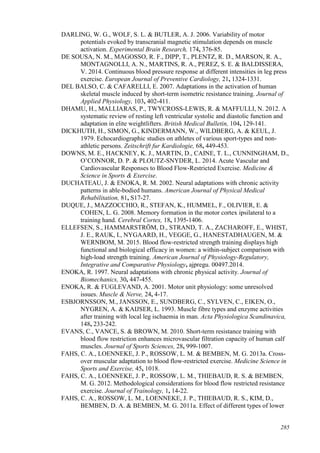 285
DARLING, W. G., WOLF, S. L. & BUTLER, A. J. 2006. Variability of motor
potentials evoked by transcranial magnetic stimulation depends on muscle
activation. Experimental Brain Research, 174, 376-85.
DE SOUSA, N. M., MAGOSSO, R. F., DIPP, T., PLENTZ, R. D., MARSON, R. A.,
MONTAGNOLLI, A. N., MARTINS, R. A., PEREZ, S. E. & BALDISSERA,
V. 2014. Continuous blood pressure response at different intensities in leg press
exercise. European Journal of Preventive Cardiology, 21, 1324-1331.
DEL BALSO, C. & CAFARELLI, E. 2007. Adaptations in the activation of human
skeletal muscle induced by short-term isometric resistance training. Journal of
Applied Physiology, 103, 402-411.
DHAMU, H., MALLIARAS, P., TWYCROSS-LEWIS, R. & MAFFULLI, N. 2012. A
systematic review of resting left ventricular systolic and diastolic function and
adaptation in elite weightlifters. British Medical Bulletin, 104, 129-141.
DICKHUTH, H., SIMON, G., KINDERMANN, W., WILDBERG, A. & KEUL, J.
1979. Echocardiographic studies on athletes of various sport-types and non-
athletic persons. Zeitschrift fur Kardiologie, 68, 449-453.
DOWNS, M. E., HACKNEY, K. J., MARTIN, D., CAINE, T. L., CUNNINGHAM, D.,
O’CONNOR, D. P. & PLOUTZ-SNYDER, L. 2014. Acute Vascular and
Cardiovascular Responses to Blood Flow-Restricted Exercise. Medicine &
Science in Sports & Exercise.
DUCHATEAU, J. & ENOKA, R. M. 2002. Neural adaptations with chronic activity
patterns in able-bodied humans. American Journal of Physical Medical
Rehabilitation, 81, S17-27.
DUQUE, J., MAZZOCCHIO, R., STEFAN, K., HUMMEL, F., OLIVIER, E. &
COHEN, L. G. 2008. Memory formation in the motor cortex ipsilateral to a
training hand. Cerebral Cortex, 18, 1395-1406.
ELLEFSEN, S., HAMMARSTRÖM, D., STRAND, T. A., ZACHAROFF, E., WHIST,
J. E., RAUK, I., NYGAARD, H., VEGGE, G., HANESTADHAUGEN, M. &
WERNBOM, M. 2015. Blood flow-restricted strength training displays high
functional and biological efficacy in women: a within-subject comparison with
high-load strength training. American Journal of Physiology-Regulatory,
Integrative and Comparative Physiology, ajpregu. 00497.2014.
ENOKA, R. 1997. Neural adaptations with chronic physical activity. Journal of
Biomechanics, 30, 447-455.
ENOKA, R. & FUGLEVAND, A. 2001. Motor unit physiology: some unresolved
issues. Muscle & Nerve, 24, 4-17.
ESBJORNSSON, M., JANSSON, E., SUNDBERG, C., SYLVEN, C., EIKEN, O.,
NYGREN, A. & KAIJSER, L. 1993. Muscle fibre types and enzyme activities
after training with local leg ischaemia in man. Acta Physiologica Scandinavica,
148, 233-242.
EVANS, C., VANCE, S. & BROWN, M. 2010. Short-term resistance training with
blood flow restriction enhances microvascular filtration capacity of human calf
muscles. Journal of Sports Sciences, 28, 999-1007.
FAHS, C. A., LOENNEKE, J. P., ROSSOW, L. M. & BEMBEN, M. G. 2013a. Cross-
over muscular adaptation to blood flow-restricted exercise. Medicine Science in
Sports and Exercise, 45, 1018.
FAHS, C. A., LOENNEKE, J. P., ROSSOW, L. M., THIEBAUD, R. S. & BEMBEN,
M. G. 2012. Methodological considerations for blood flow restricted resistance
exercise. Journal of Trainology, 1, 14-22.
FAHS, C. A., ROSSOW, L. M., LOENNEKE, J. P., THIEBAUD, R. S., KIM, D.,
BEMBEN, D. A. & BEMBEN, M. G. 2011a. Effect of different types of lower
 