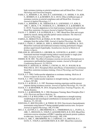 286
body resistance training on arterial compliance and calf blood flow. Clinical
Physiology and Functional Imaging.
FAHS, C. A., ROSSOW, L. M., SEO, D. I., LOENNEKE, J. P., SHERK, V. D., KIM,
E., BEMBEN, D. A. & BEMBEN, M. G. 2011b. Effect of different types of
resistance exercise on arterial compliance and calf blood flow. European
Journal of Applied Physiology, 1-7.
FAHS, C. A., ROSSOW, L. M., THIEBAUD, R. S., LOENNEKE, J. P., KIM, D.,
ABE, T., BECK, T. W., FEEBACK, D. L., BEMBEN, D. A. & BEMBEN, M.
G. 2013b. Vascular adaptations to low-load resistance training with and without
blood flow restriction. European Journal of Applied Physiology, 1-10.
FALES, J. T., HEISEY, S. R. & ZIERLER, K. L. 1962. Blood flow from and oxygen
uptake by muscle, during and after partial venous occlusion. The American
Journal of Physiology, 203, 470.
FARINA, D., MERLETTI, R. & ENOKA, R. M. 2004. The extraction of neural
strategies from the surface EMG. Journal of Applied Physiology, 96, 1486.
FARUP, J., PAOLI, F., BJERG, K., RIIS, S., RINGGARD, S. & VISSING, K. 2015.
Blood flow restricted and traditional resistance training performed to fatigue
produce equal muscle hypertrophy. Scandinavian Journal of Medicine &
Science in Sports.
FIMLAND, M., HELGERUD, J., GRUBER, M., LEIVSETH, G. & HOFF, J. 2009.
Functional maximal strength training induces neural transfer to single-joint
tasks. European Journal of Applied Physiology, 107, 21-29.
FISHER, M. M. 2001. The effect of resistance exercise on recovery blood pressure in
normotensive and borderline hypertensive women. Journal of Strength and
Conditioning Research, 15, 210-216.
FITSCHEN, P., KISTLER, B., JEONG, J., CHUNG, H., WU, P., WALSH, M. &
WILUND, K. 2013. Perceptual effects and efficacy of intermittent or continuous
blood flow restriction resistance training. Clinical Physiology and Functional
Imaging.
FLECK, S. J. 1988. Cardiovascular adaptations to resistance training. Medicine &
Science in Sports & Exercise, 20, S146.
FLECK, S. J. 1992. Cardiovascular responses to strength training. Strength and power
in Sport, 387-406.
FLECK, S. J. & DEAN, L. S. 1987. Resistance-training experience and the pressor
response during resistance exercise. Journal of Applied Physiology, 63, 116-120.
FLECK, S. J. & KRAEMER, W. 2014. Designing Resistance Training Programs, 4E,
Human Kinetics.
FLECK, S. J. & KRAEMER, W. J. 1988. Resistance Training: Basic Principles (Part 1
of 4). Physician and Sports Medicine, 16.
FOLLAND, J. P. & WILLIAMS, A. G. 2007. The adaptations to strength training:
morphological and neurological contributions to increased strength. Sports
Medicine, 37, 145-168.
FONTANA, P., BOUTELLIER, U. & TOIGO, M. 2010. Non-invasive haemodynamic
assessments using Innocor™ during standard graded exercise tests. European
Journal of Applied Physiology, 108, 573-580.
FRY, C. S., GLYNN, E. L., DRUMMOND, M. J., TIMMERMAN, K. L., FUJITA, S.,
ABE, T., DHANANI, S., VOLPI, E. & RASMUSSEN, B. B. 2010. Blood flow
restriction exercise stimulates mTORC1 signaling and muscle protein synthesis
in older men. Journal of Applied Physiology, 108, 1199.
FUJITA, S., ABE, T., DRUMMOND, M. J., CADENAS, J. G., DREYER, H. C.,
SATO, Y., VOLPI, E. & RASMUSSEN, B. B. 2007. Blood flow restriction
 
