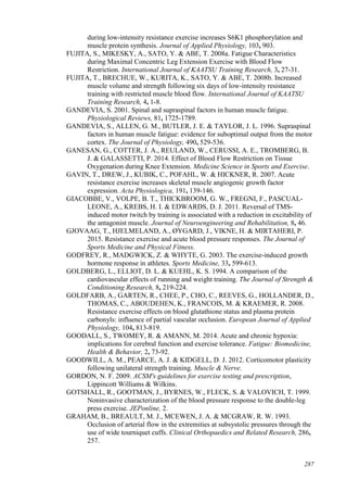 287
during low-intensity resistance exercise increases S6K1 phosphorylation and
muscle protein synthesis. Journal of Applied Physiology, 103, 903.
FUJITA, S., MIKESKY, A., SATO, Y. & ABE, T. 2008a. Fatigue Characteristics
during Maximal Concentric Leg Extension Exercise with Blood Flow
Restriction. International Journal of KAATSU Training Research, 3, 27-31.
FUJITA, T., BRECHUE, W., KURITA, K., SATO, Y. & ABE, T. 2008b. Increased
muscle volume and strength following six days of low-intensity resistance
training with restricted muscle blood flow. International Journal of KAATSU
Training Research, 4, 1-8.
GANDEVIA, S. 2001. Spinal and supraspinal factors in human muscle fatigue.
Physiological Reviews, 81, 1725-1789.
GANDEVIA, S., ALLEN, G. M., BUTLER, J. E. & TAYLOR, J. L. 1996. Supraspinal
factors in human muscle fatigue: evidence for suboptimal output from the motor
cortex. The Journal of Physiology, 490, 529-536.
GANESAN, G., COTTER, J. A., REULAND, W., CERUSSI, A. E., TROMBERG, B.
J. & GALASSETTI, P. 2014. Effect of Blood Flow Restriction on Tissue
Oxygenation during Knee Extension. Medicine Science in Sports and Exercise.
GAVIN, T., DREW, J., KUBIK, C., POFAHL, W. & HICKNER, R. 2007. Acute
resistance exercise increases skeletal muscle angiogenic growth factor
expression. Acta Physiologica, 191, 139-146.
GIACOBBE, V., VOLPE, B. T., THICKBROOM, G. W., FREGNI, F., PASCUAL-
LEONE, A., KREBS, H. I. & EDWARDS, D. J. 2011. Reversal of TMS-
induced motor twitch by training is associated with a reduction in excitability of
the antagonist muscle. Journal of Neuroengineering and Rehabilitation, 8, 46.
GJOVAAG, T., HJELMELAND, A., ØYGARD, J., VIKNE, H. & MIRTAHERI, P.
2015. Resistance exercise and acute blood pressure responses. The Journal of
Sports Medicine and Physical Fitness.
GODFREY, R., MADGWICK, Z. & WHYTE, G. 2003. The exercise-induced growth
hormone response in athletes. Sports Medicine, 33, 599-613.
GOLDBERG, L., ELLIOT, D. L. & KUEHL, K. S. 1994. A comparison of the
cardiovascular effects of running and weight training. The Journal of Strength &
Conditioning Research, 8, 219-224.
GOLDFARB, A., GARTEN, R., CHEE, P., CHO, C., REEVES, G., HOLLANDER, D.,
THOMAS, C., ABOUDEHEN, K., FRANCOIS, M. & KRAEMER, R. 2008.
Resistance exercise effects on blood glutathione status and plasma protein
carbonyls: influence of partial vascular occlusion. European Journal of Applied
Physiology, 104, 813-819.
GOODALL, S., TWOMEY, R. & AMANN, M. 2014. Acute and chronic hypoxia:
implications for cerebral function and exercise tolerance. Fatigue: Biomedicine,
Health & Behavior, 2, 73-92.
GOODWILL, A. M., PEARCE, A. J. & KIDGELL, D. J. 2012. Corticomotor plasticity
following unilateral strength training. Muscle & Nerve.
GORDON, N. F. 2009. ACSM's guidelines for exercise testing and prescription,
Lippincott Williams & Wilkins.
GOTSHALL, R., GOOTMAN, J., BYRNES, W., FLECK, S. & VALOVICH, T. 1999.
Noninvasive characterization of the blood pressure response to the double-leg
press exercise. JEPonline, 2.
GRAHAM, B., BREAULT, M. J., MCEWEN, J. A. & MCGRAW, R. W. 1993.
Occlusion of arterial flow in the extremities at subsystolic pressures through the
use of wide tourniquet cuffs. Clinical Orthopaedics and Related Research, 286,
257.
 
